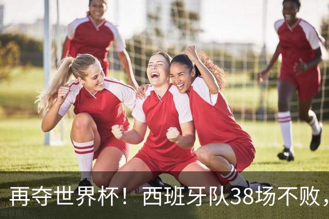 再夺世界杯！西班牙队38场不败，创造世界足坛国家队历史纪录